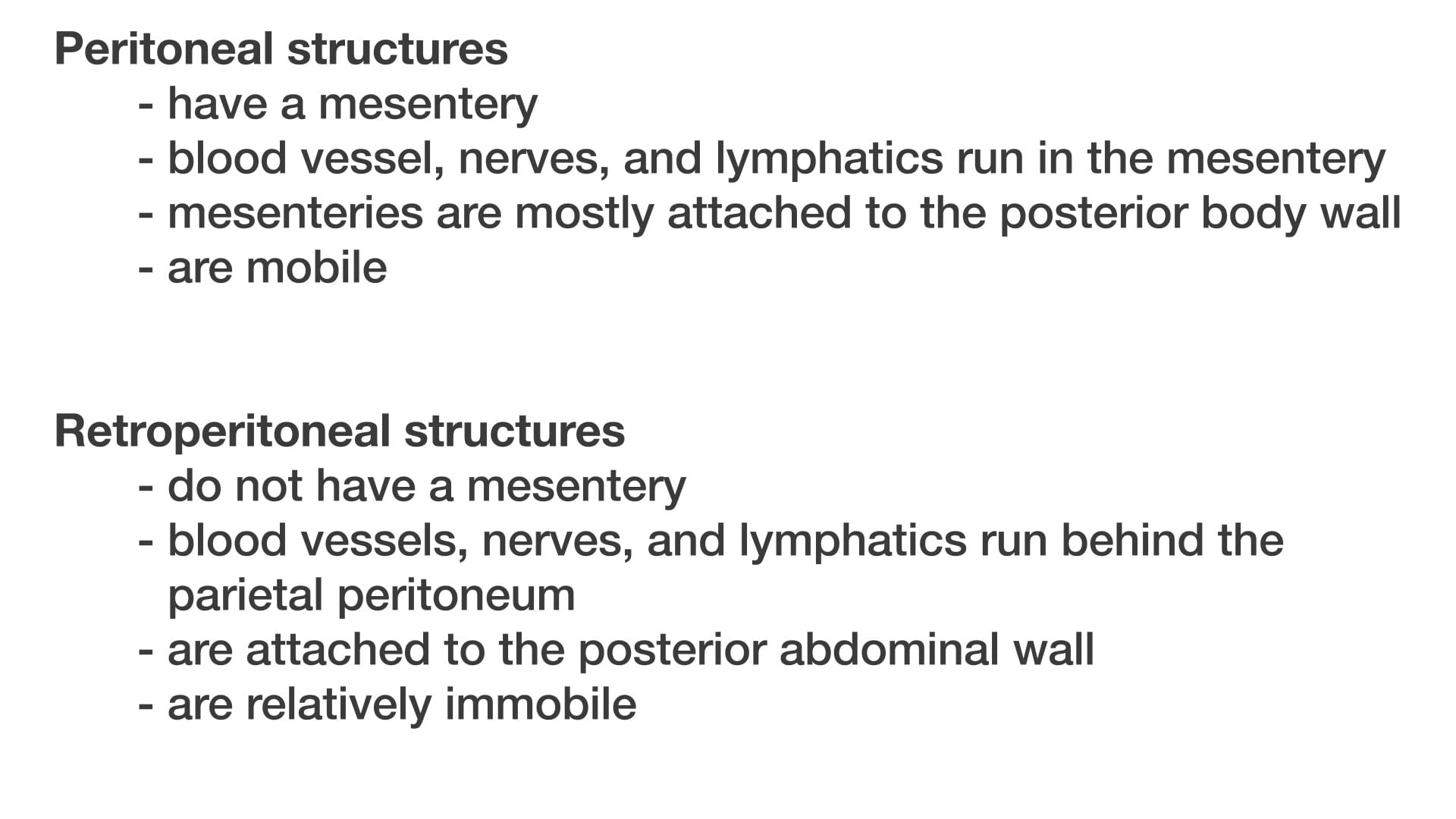 Text: Peritoneal structures - have a mesentery - blood vessel, nerves, and lymphatics run in the mesentery - mesenteries are mostly attached to the posterior body wall - are mobile Retroperitoneal structures - do not have a mesentery - blood vessels, nerves, and lymphatics run behind the parietal peritoneum - are attached to the posterior abdominal wall - are relatively immobile