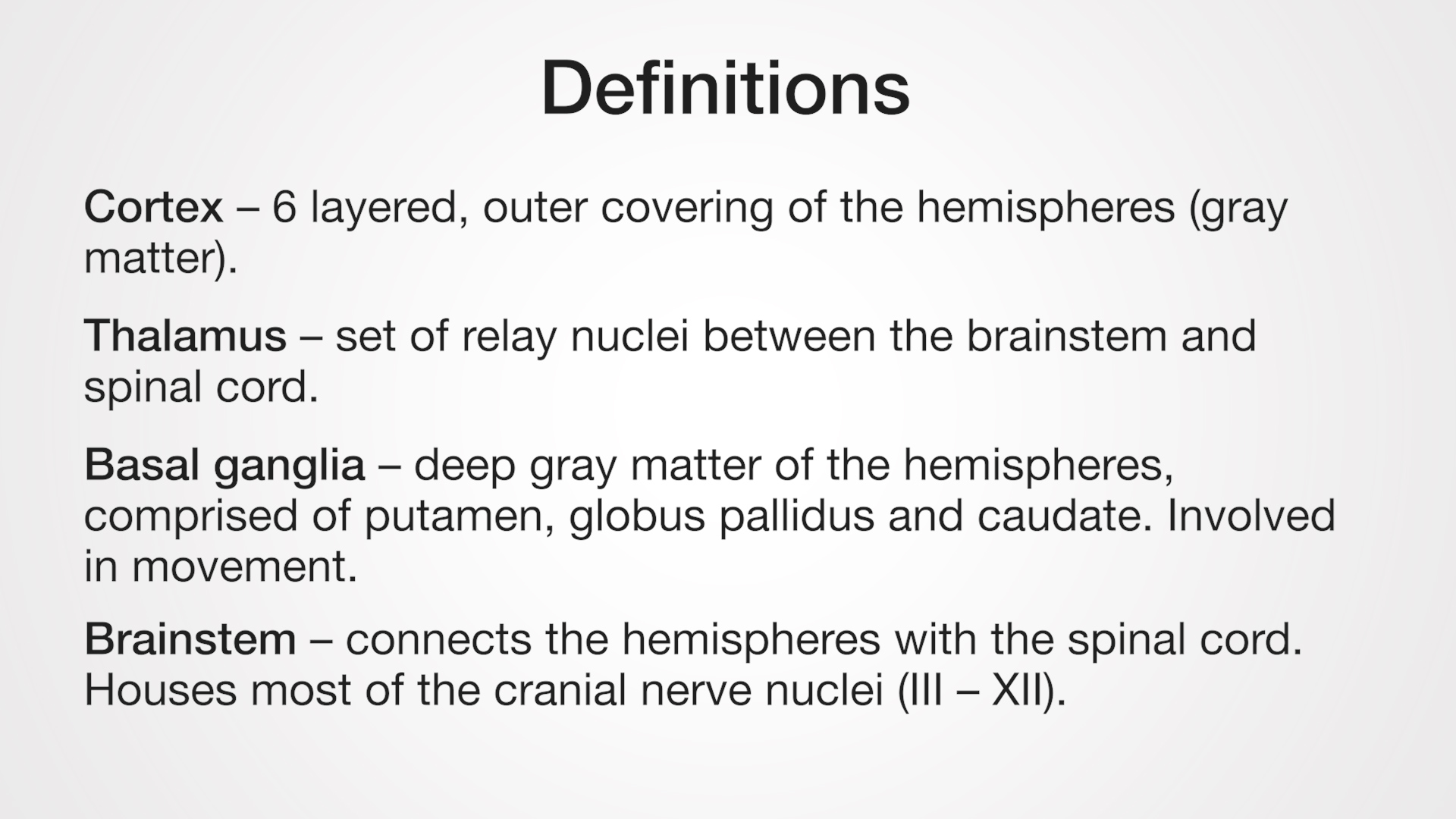 Cortex - 6 layered, outer covering of the hemispheres (gray matter). Thalamus - set of relay nuclei between the brainstem and spinal cord. Basal ganglia - deep gray matter of the hemispheres, comprised of putamen, globus pallidus and caudate. Involved in movement. Brainstem - connects the hemispheres with the spinal cord. Houses most of the cranial nerve nuclei (III - XII).